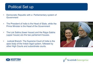 Political Set up
•

Democratic Republic with a Parliamentary system of
Government

•

The President of India is the Head of State, while the
Prime Minister is the Head of the Government

•

The Lok Sabha (lower house) and the Rajya Sabha
(upper house) are the two parliament houses.

•

Judicial Branch: The Supreme Court of India is the
apex body of the Indian legal system, followed by
other High Courts and subordinate courts.

 