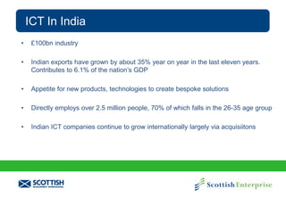 ICT In India
•

£100bn industry

•

Indian exports have grown by about 35% year on year in the last eleven years.
Contributes to 6.1% of the nation’s GDP

•

Appetite for new products, technologies to create bespoke solutions

•

Directly employs over 2.5 million people, 70% of which falls in the 26-35 age group

•

Indian ICT companies continue to grow internationally largely via acquisiitons

 