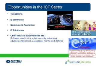 Opportunities in the ICT Sector
•

Telecomms

•

E-commerce

•

Gaming and Animation

•

IT Education

•

Other areas of opportunities are :
Software, electronics, cyber security, e-learning,
advance engineering, aerospace, marine and defense

 
