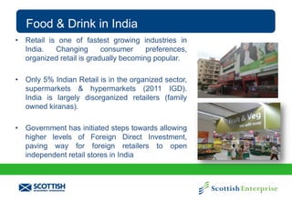 Food & Drink in India
• Retail is one of fastest growing industries in
India.
Changing
consumer
preferences,
organized retail is gradually becoming popular.
• Only 5% Indian Retail is in the organized sector,
supermarkets & hypermarkets (2011 IGD).
India is largely disorganized retailers (family
owned kiranas).
• Government has initiated steps towards allowing
higher levels of Foreign Direct Investment,
paving way for foreign retailers to open
independent retail stores in India

 