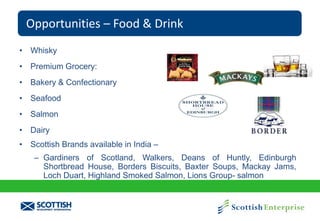 Opportunities – Food & Drink
• Whisky

• Premium Grocery:
• Bakery & Confectionary
• Seafood
• Salmon
• Dairy
• Scottish Brands available in India –
– Gardiners of Scotland, Walkers, Deans of Huntly, Edinburgh
Shortbread House, Borders Biscuits, Baxter Soups, Mackay Jams,
Loch Duart, Highland Smoked Salmon, Lions Group- salmon

 