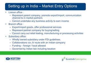 Setting up in India – Market Entry Options
• Liaison office :
– Represent parent company, promote export/import, communication
channel to in market partners
– Cannot undertake any business activity to earn income
• Branch office :
– Export/import goods, offer professional services
– Represent partner company for buying/selling
– Cannot carry out retail trading, manufacturing or processing activities
• Subsidiary office:
– Wholly owned subsidiary under FDI guidelines.
– Collaborations via JV route with an Indian company
– Funding – foreign / local allowed
– Governed by Indian law including taxation

 