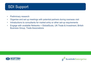 SDI Support
•
•
•
•

Preliminary research
Organise and set up meetings with potential partners during overseas visit
Introductions to consultants for market entry or other set-up requirements
Engage with available Networks – GlobalScots, UK Trade & Investment, British
Business Group, Trade Associations

 