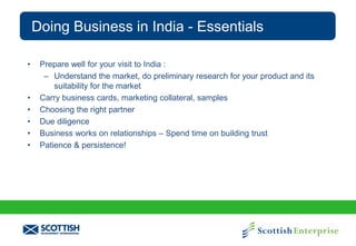 Doing Business in India - Essentials
•

•
•
•
•
•

Prepare well for your visit to India :
– Understand the market, do preliminary research for your product and its
suitability for the market
Carry business cards, marketing collateral, samples
Choosing the right partner
Due diligence
Business works on relationships – Spend time on building trust
Patience & persistence!

 