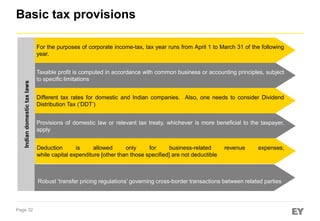 Basic tax provisions

Indian domestic tax laws

For the purposes of corporate income-tax, tax year runs from April 1 to March 31 of the following
year.
Taxable profit is computed in accordance with common business or accounting principles, subject
to specific limitations

Different tax rates for domestic and Indian companies. Also, one needs to consider Dividend
Distribution Tax (‘DDT’)
Provisions of domestic law or relevant tax treaty, whichever is more beneficial to the taxpayer,
apply
Deduction
is
allowed
only
for
business-related
while capital expenditure [other than those specified] are not deductible

revenue

expenses,

Robust ‘transfer pricing regulations’ governing cross-border transactions between related parties

Page 32

 