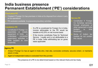 India business presence
Permanent Establishment (‘PE’) considerations
Fixed place PE
►
►

Created if Foreign Co has premises in India at its disposal from where it carry
on its operations

Service PE

PE exclusion available to preparatory/auxiliary activities

►

Constituted if Foreign
Co furnishes services,
through employees or
other personnel in India
[subject
to
time
threshold]

►

Some of India’s tax
treaties do not contain
this clause

Installation PE
►

►

Constituted if Foreign Co
assembles or installs
equipment in India or
undertakes
connected
supervisory activities in
India [subject to time
threshold]

If a PE is constituted for Foreign Co in India,
income attributable to the PE would be
taxable at 42.23% on net income basis

►

If the income constitutes Fees for Technical
Service / royalty and is not attributable to a
PE in India, India withholding tax on gross
basis applicable

Agency PE
►

Arises if Foreign Co has an agent in India who, inter alia, concludes contracts, secures orders or maintains
stock in India

►

Agent of independent status is excluded from the purview

The presence of a PE to be determined based on the relevant facts and tax treaty
Page 33

 