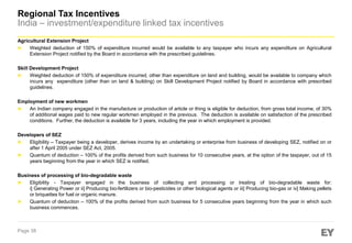 Regional Tax Incentives
India – investment/expenditure linked tax incentives
Agricultural Extension Project
► Weighted deduction of 150% of expenditure incurred would be available to any taxpayer who incurs any expenditure on Agricultural
Extension Project notified by the Board in accordance with the prescribed guidelines.
Skill Development Project
► Weighted deduction of 150% of expenditure incurred, other than expenditure on land and building, would be available to company which
incurs any expenditure (other than on land & building) on Skill Development Project notified by Board in accordance with prescribed
guidelines.
Employment of new workmen
► An Indian company engaged in the manufacture or production of article or thing is eligible for deduction, from gross total income, of 30%
of additional wages paid to new regular workmen employed in the previous. The deduction is available on satisfaction of the prescribed
conditions. Further, the deduction is available for 3 years, including the year in which employment is provided.
Developers of SEZ
► Eligibility – Taxpayer being a developer, derives income by an undertaking or enterprise from business of developing SEZ, notified on or
after 1 April 2005 under SEZ Act, 2005.
► Quantum of deduction – 100% of the profits derived from such business for 10 consecutive years, at the option of the taxpayer, out of 15
years beginning from the year in which SEZ is notified.
Business of processing of bio-degradable waste
► Eligibility - Taxpayer engaged in the business of collecting and processing or treating of bio-degradable waste for:
i] Generating Power or ii] Producing bio-fertilizers or bio-pesticides or other biological agents or iii] Producing bio-gas or iv] Making pellets
or briquettes for fuel or organic manure.
► Quantum of deduction – 100% of the profits derived from such business for 5 consecutive years beginning from the year in which such
business commences.

Page 38

 
