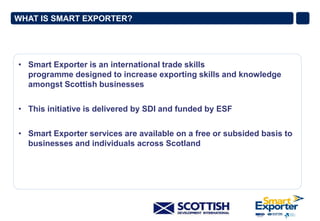WHAT IS SMART EXPORTER?

• Smart Exporter is an international trade skills
programme designed to increase exporting skills and knowledge
amongst Scottish businesses
• This initiative is delivered by SDI and funded by ESF

• Smart Exporter services are available on a free or subsided basis to
businesses and individuals across Scotland

 
