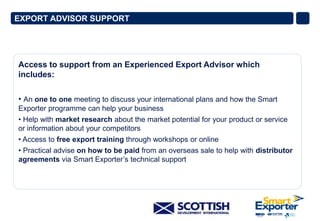 EXPORT ADVISOR SUPPORT

Access to support from an Experienced Export Advisor which
includes:
• An one to one meeting to discuss your international plans and how the Smart
Exporter programme can help your business
• Help with market research about the market potential for your product or service
or information about your competitors
• Access to free export training through workshops or online
• Practical advise on how to be paid from an overseas sale to help with distributor
agreements via Smart Exporter’s technical support

 
