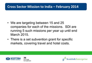 Cross Sector Mission to India – February 2014

• We are targeting between 15 and 25
companies for each of the missions. SDI are
running 5 such missions per year up until end
March 2015.
• There is a set subvention grant for specific
markets, covering travel and hotel costs.

 