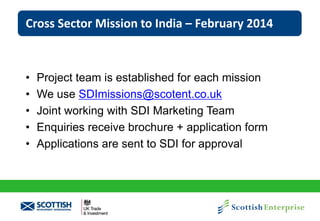 Cross Sector Mission to India – February 2014

•
•
•
•
•

Project team is established for each mission
We use SDImissions@scotent.co.uk
Joint working with SDI Marketing Team
Enquiries receive brochure + application form
Applications are sent to SDI for approval

 