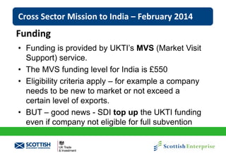 Cross Sector Mission to India – February 2014

Funding
• Funding is provided by UKTI’s MVS (Market Visit
Support) service.
• The MVS funding level for India is £550
• Eligibility criteria apply – for example a company
needs to be new to market or not exceed a
certain level of exports.
• BUT – good news - SDI top up the UKTI funding
even if company not eligible for full subvention

 