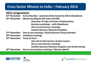 Cross Sector Mission to India – February 2014
2012 programme

25th November Arrive Mumbai - welcome drinks hosted by SDI & GlobalScots
26th November Mission briefing by SDI India and PWC
Overview of India and State of Maharashtra
Business workshop – with GlobalScots
One to one business meetings
Scottish Business Network Reception
27th November One to one meetings / British Business Group Mumbai
28th November Individual meetings
29th November Travel to Pune
Site visit to Tata Services Archive Centre
One to one business meetings
Scottish Business Network reception and whisky tasting
30th November One to one business meetings / Mission debrief

 