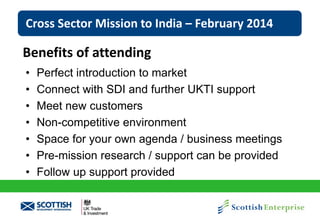 Cross Sector Mission to India – February 2014

Benefits of attending
•
•
•
•
•
•
•

Perfect introduction to market
Connect with SDI and further UKTI support
Meet new customers
Non-competitive environment
Space for your own agenda / business meetings
Pre-mission research / support can be provided
Follow up support provided

 