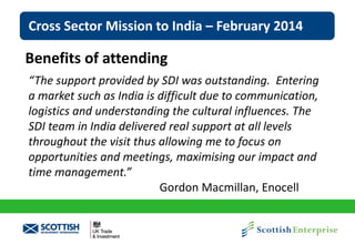 Cross Sector Mission to India – February 2014

Benefits of attending
“The support provided by SDI was outstanding. Entering
a market such as India is difficult due to communication,
logistics and understanding the cultural influences. The
SDI team in India delivered real support at all levels
throughout the visit thus allowing me to focus on
opportunities and meetings, maximising our impact and
time management.”
Gordon Macmillan, Enocell

 