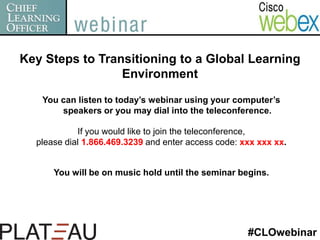 Key Steps to Transitioning to a Global Learning Environment You can listen to today’s webinar using your computer’s speakers or you may dial into the teleconference. If you would like to join the teleconference,  please dial 1.866.469.3239 and enter access code: xxx xxx xx. You will be on music hold until the seminar begins. #CLOwebinar 