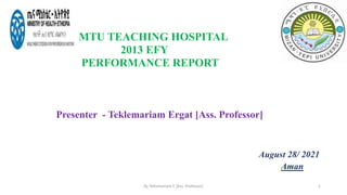 MTU TEACHING HOSPITAL
2013 EFY
PERFORMANCE REPORT
Presenter - Teklemariam Ergat [Ass. Professor]
August 28/ 2021
Aman
By Teklemariam E [Ass. Professor] 1
 