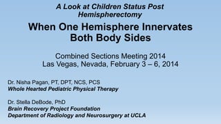 When One Hemisphere Innervates
Both Body Sides
Combined Sections Meeting 2014
Las Vegas, Nevada, February 3 – 6, 2014
A Look at Children Status Post
Hemispherectomy
Dr. Nisha Pagan, PT, DPT, NCS, PCS
Whole Hearted Pediatric Physical Therapy
Dr. Stella DeBode, PhD
Brain Recovery Project Foundation
Department of Radiology and Neurosurgery at UCLA
 