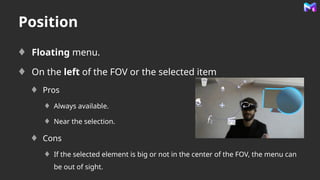 Position
Floating menu.
On the left of the FOV or the selected item
Pros
Always available.
Near the selection.
Cons
If the selected element is big or not in the center of the FOV, the menu can
be out of sight.
 