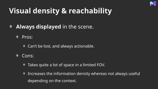 Visual density & reachability
Always displayed in the scene.
Pros:
Can’t be lost, and always actionable.
Cons:
Takes quite a lot of space in a limited FOV.
Increases the information density whereas not always useful
depending on the context.
 