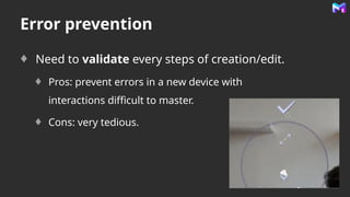 Error prevention
Need to validate every steps of creation/edit.
Pros: prevent errors in a new device with
interactions difficult to master.
Cons: very tedious.
 