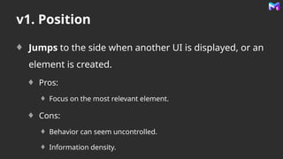 v1. Position
Jumps to the side when another UI is displayed, or an
element is created.
Pros:
Focus on the most relevant element.
Cons:
Behavior can seem uncontrolled.
Information density.
 