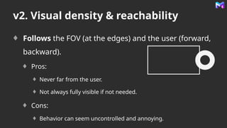 v2. Visual density & reachability
Follows the FOV (at the edges) and the user (forward,
backward).
Pros:
Never far from the user.
Not always fully visible if not needed.
Cons:
Behavior can seem uncontrolled and annoying.
 