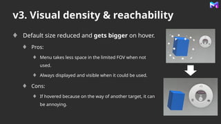 v3. Visual density & reachability
Default size reduced and gets bigger on hover.
Pros:
Menu takes less space in the limited FOV when not
used.
Always displayed and visible when it could be used.
Cons:
If hovered because on the way of another target, it can
be annoying.
 