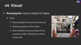 v4. Visual
Rectangular menu instead of radial.
Pros:
More suitable for touchscreen format.
Takes less space on the screen.
More flexible to use according to the
context (number of buttons) and the
screen size.
 