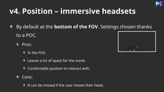 v4. Position – immersive headsets
By default at the bottom of the FOV. Settings chosen thanks
to a POC.
Pros:
In the FOV.
Leaves a lot of space for the scene.
Comfortable position to interact with.
Cons:
It can be missed if the user moves their head.
 