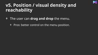 v5. Position / visual density and
reachability
The user can drag and drop the menu.
Pros: better control on the menu position.
 