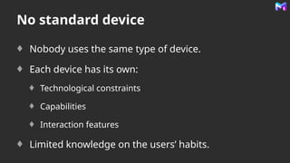 No standard device
Nobody uses the same type of device.
Each device has its own:
Technological constraints
Capabilities
Interaction features
Limited knowledge on the users’ habits.
 