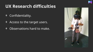 UX Research difficulties
Confidentiality.
Access to the target users.
Observations hard to make.
 
