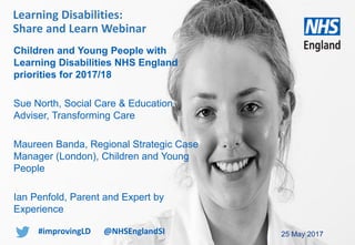 www.england.nhs.uk
Children and Young People with
Learning Disabilities NHS England
priorities for 2017/18
Sue North, Social Care & Education
Adviser, Transforming Care
Maureen Banda, Regional Strategic Case
Manager (London), Children and Young
People
Ian Penfold, Parent and Expert by
Experience
25 May 2017
Learning Disabilities:
Share and Learn Webinar
#improvingLD @NHSEnglandSI
 