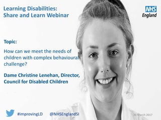 Learning Disabilities:
Share and Learn Webinar
30 March 2017
Topic:
How can we meet the needs of
children with complex behavioural
challenge?
Dame Christine Lenehan, Director,
Council for Disabled Children
#improvingLD @NHSEnglandSI
 