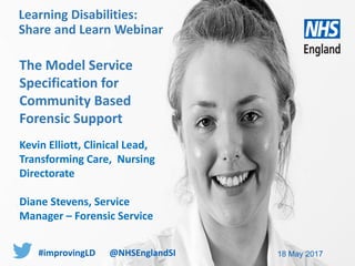 www.england.nhs.uk
The Model Service
Specification for
Community Based
Forensic Support
Kevin Elliott, Clinical Lead,
Transforming Care, Nursing
Directorate
Diane Stevens, Service
Manager – Forensic Service
18 May 2017
Learning Disabilities:
Share and Learn Webinar
#improvingLD @NHSEnglandSI
 