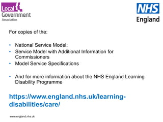 www.england.nhs.uk
https://www.england.nhs.uk/learning-
disabilities/care/
For copies of the:
• National Service Model;
• Service Model with Additional Information for
Commissioners
• Model Service Specifications
• And for more information about the NHS England Learning
Disability Programme
 