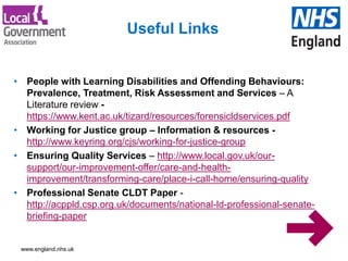 www.england.nhs.uk
• People with Learning Disabilities and Offending Behaviours:
Prevalence, Treatment, Risk Assessment and Services – A
Literature review -
https://www.kent.ac.uk/tizard/resources/forensicldservices.pdf
• Working for Justice group – Information & resources -
http://www.keyring.org/cjs/working-for-justice-group
• Ensuring Quality Services – http://www.local.gov.uk/our-
support/our-improvement-offer/care-and-health-
improvement/transforming-care/place-i-call-home/ensuring-quality
• Professional Senate CLDT Paper -
http://acppld.csp.org.uk/documents/national-ld-professional-senate-
briefing-paper
Useful Links
 