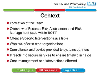 Context
 Formation of the Team
 Overview of Forensic Risk Assessment and Risk
Management used within SOTT
 Offence Specific Interventions available
 What we offer to other organisations
 Consultancy and advice provided to systems partners
 Inreach into secure services to ensure timely discharge
 Case management and interventions offerred
 