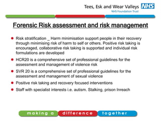 Forensic Risk assessment and risk management
 Risk stratification _ Harm minimisation support people in their recovery
through minimising risk of harm to self or others. Positive risk taking is
encouraged, collaborative risk taking is supported and individual risk
formulations are developed
 HCR20 is a comprehensive set of professional guidelines for the
assessment and management of violence risk
 SVR 20 is a comprehensive set of professional guidelines for the
assessment and management of sexual violence
 Positive risk taking and recovery focused interventions
 Staff with specialist interests i.e. autism. Stalking, prison Inreach
 