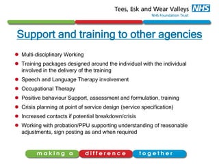 Support and training to other agencies
 Multi-disciplinary Working
 Training packages designed around the individual with the individual
involved in the delivery of the training
 Speech and Language Therapy involvement
 Occupational Therapy
 Positive behaviour Support, assessment and formulation, training
 Crisis planning at point of service design (service specification)
 Increased contacts if potential breakdown/crisis
 Working with probation/PPU supporting understanding of reasonable
adjustments, sign posting as and when required
 