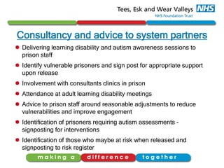 Consultancy and advice to system partners
 Delivering learning disability and autism awareness sessions to
prison staff
 Identify vulnerable prisoners and sign post for appropriate support
upon release
 Involvement with consultants clinics in prison
 Attendance at adult learning disability meetings
 Advice to prison staff around reasonable adjustments to reduce
vulnerabilities and improve engagement
 Identification of prisoners requiring autism assessments –
signposting for interventions
 Identification of those who maybe at risk when released and
signposting to risk register
 