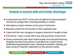 Inreach to ensure safe and timely discharge
 Involvement from SOTT at the point of referral to secure inpatient
services for people with a learning disability or autism
 Allocated to a team member at the point of admission
 Maintain contact for the duration of their inpatients stay
 Liaise with the care navigator to support reduction in length of stay
 8-8 service 7 days a week with nurse and psychiatry oncall cover
 Direct involvement with adult mental health services/adult learning
disability services if the person is admitted into a adult mental
health/learning diasability ward, including formulation meeting and
daily contact if required- dependent on the persons needs
 