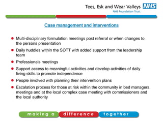 Case management and interventions
 Multi-disciplinary formulation meetings post referral or when changes to
the persons presentation
 Daily huddles within the SOTT with added support from the leadership
team
 Professionals meetings
 Support access to meaningful activities and develop activities of daily
living skills to promote independence
 People involved with planning their intervention plans
 Escalation process for those at risk within the community in bed managers
meetings and at the local complex case meeting with commissioners and
the local authority
 