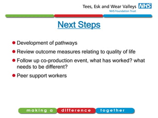Next Steps
 Development of pathways
 Review outcome measures relating to quality of life
 Follow up co-production event, what has worked? what
needs to be different?
 Peer support workers
 