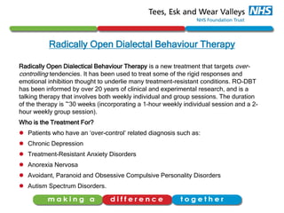Radically Open Dialectal Behaviour Therapy
Radically Open Dialectical Behaviour Therapy is a new treatment that targets over-
controlling tendencies. It has been used to treat some of the rigid responses and
emotional inhibition thought to underlie many treatment-resistant conditions. RO-DBT
has been informed by over 20 years of clinical and experimental research, and is a
talking therapy that involves both weekly individual and group sessions. The duration
of the therapy is ~30 weeks (incorporating a 1-hour weekly individual session and a 2-
hour weekly group session).
Who is the Treatment For?
 Patients who have an ‘over-control’ related diagnosis such as:
 Chronic Depression
 Treatment-Resistant Anxiety Disorders
 Anorexia Nervosa
 Avoidant, Paranoid and Obsessive Compulsive Personality Disorders
 Autism Spectrum Disorders.
 