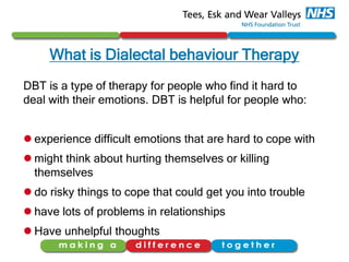 What is Dialectal behaviour Therapy
DBT is a type of therapy for people who find it hard to
deal with their emotions. DBT is helpful for people who:
 experience difficult emotions that are hard to cope with
 might think about hurting themselves or killing
themselves
 do risky things to cope that could get you into trouble
 have lots of problems in relationships
 Have unhelpful thoughts
 
