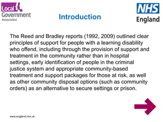 www.england.nhs.uk
The Reed and Bradley reports (1992, 2009) outlined clear
principles of support for people with a learning disability
who offend, including through the provision of support and
treatment in the community rather than in hospital
settings, early identification of people in the criminal
justice system and appropriate community-based
treatment and support packages for those at risk, as well
as other community disposal options (such as community
orders) as an alternative to secure settings or prison.
Introduction
 