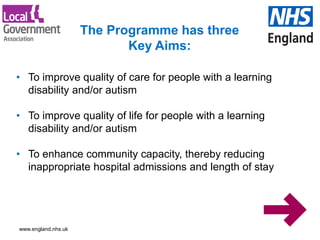 www.england.nhs.uk
• To improve quality of care for people with a learning
disability and/or autism
• To improve quality of life for people with a learning
disability and/or autism
• To enhance community capacity, thereby reducing
inappropriate hospital admissions and length of stay
The Programme has three
Key Aims:
 