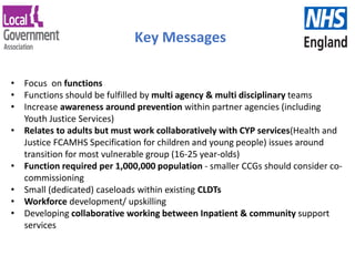 Key Messages
• Focus on functions
• Functions should be fulfilled by multi agency & multi disciplinary teams
• Increase awareness around prevention within partner agencies (including
Youth Justice Services)
• Relates to adults but must work collaboratively with CYP services(Health and
Justice FCAMHS Specification for children and young people) issues around
transition for most vulnerable group (16-25 year-olds)
• Function required per 1,000,000 population - smaller CCGs should consider co-
commissioning
• Small (dedicated) caseloads within existing CLDTs
• Workforce development/ upskilling
• Developing collaborative working between Inpatient & community support
services
 